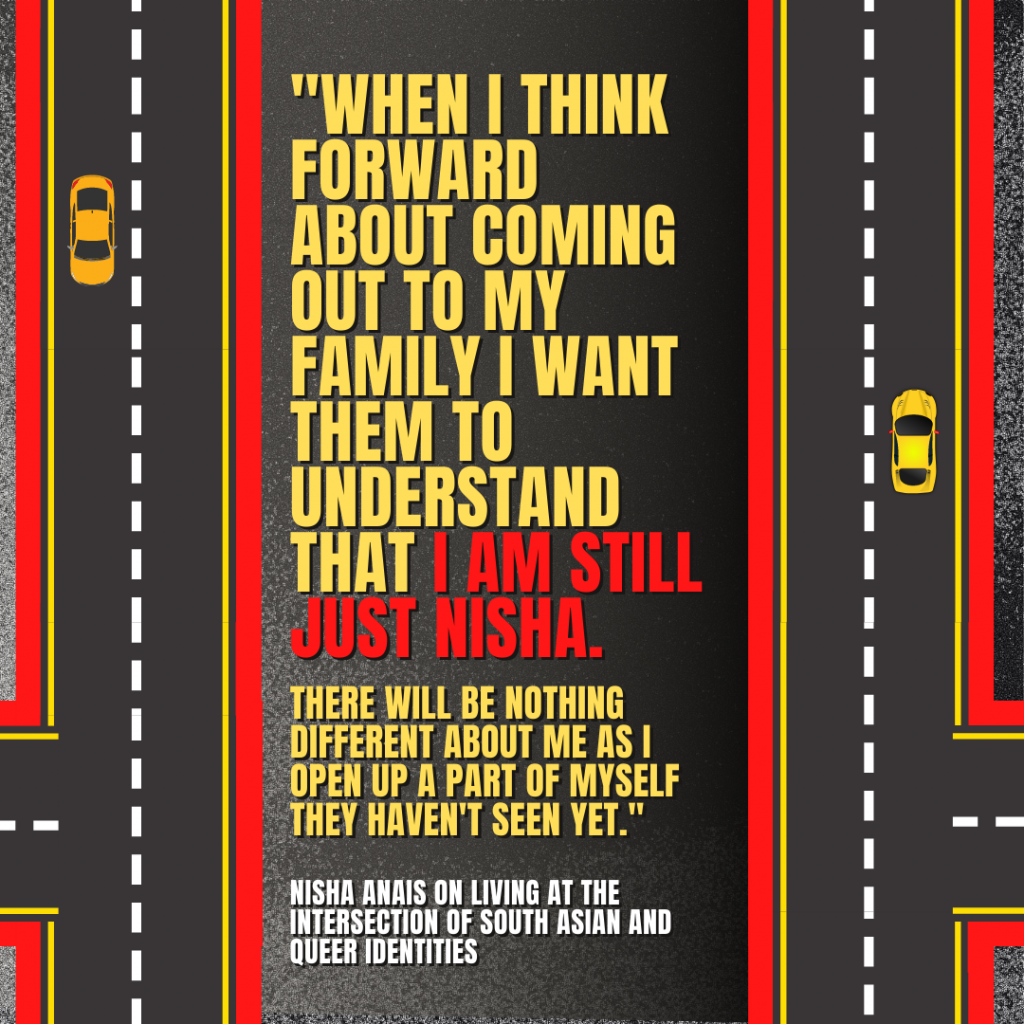 Image description: Graphical depiction of a bird's eye view of roadways with yellow cars on them. In big red, yellow, and white text reads the quote by Nisha Anais, "When I think forward about coming out to my family I want them to understand that I am still just Nisha. There will be nothing different about me as I open up a part of myself they haven't seen yet."